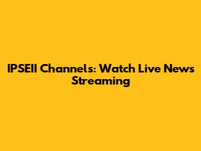 IPSEII Channels: Watch Live News Streaming