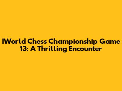 IWorld Chess Championship Game 13: A Thrilling Encounter