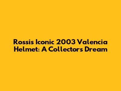 Rossi's Iconic 2003 Valencia Helmet: A Collector's Dream